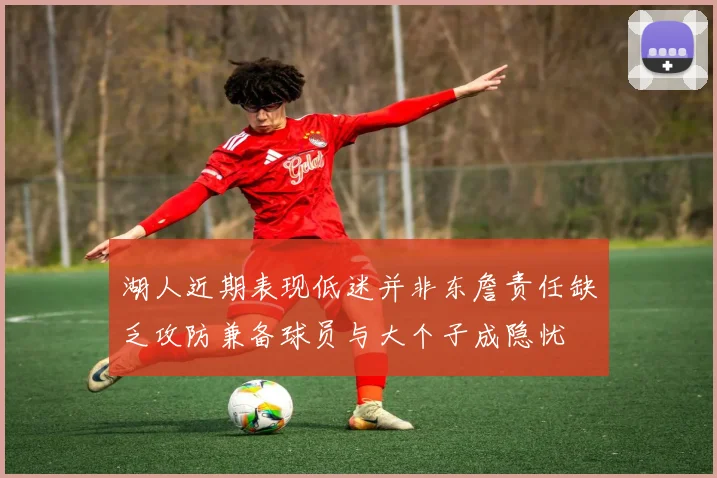 湖人近期表现低迷并非东詹责任缺乏攻防兼备球员与大个子成隐忧