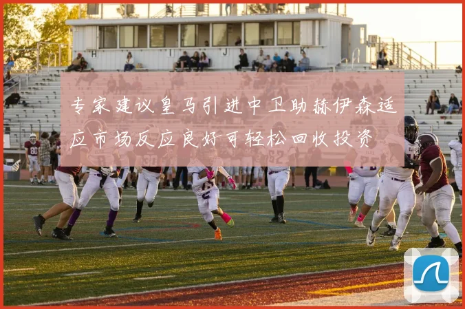 专家建议皇马引进中卫助赫伊森适应市场反应良好可轻松回收投资