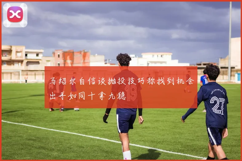 马绍尔自信谈抛投技巧称找到机会出手如同十拿九稳