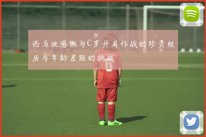 西马坎感慨与C罗并肩作战的珍贵经历与年龄差距的挑战