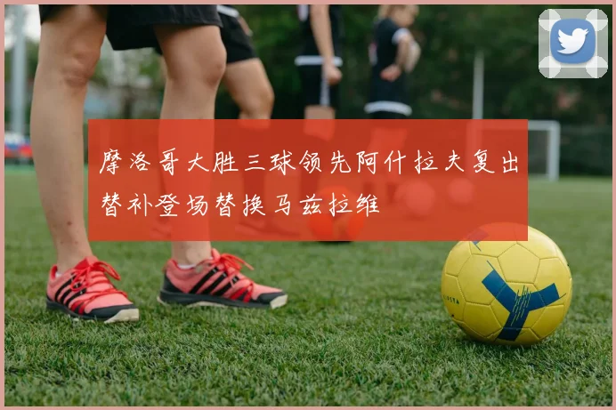 摩洛哥大胜三球领先阿什拉夫复出替补登场替换马兹拉维
