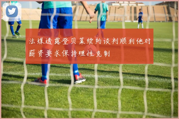 法媒透露登贝莱续约谈判顺利他对薪资要求保持理性克制