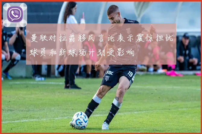 曼联对拉爵移民言论表示震惊担忧球员和新球场计划受影响