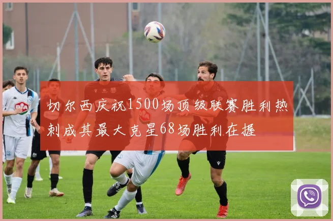 切尔西庆祝1500场顶级联赛胜利热刺成其最大克星68场胜利在握