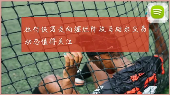 独行侠若走向摆烂阶段马绍尔交易动态值得关注