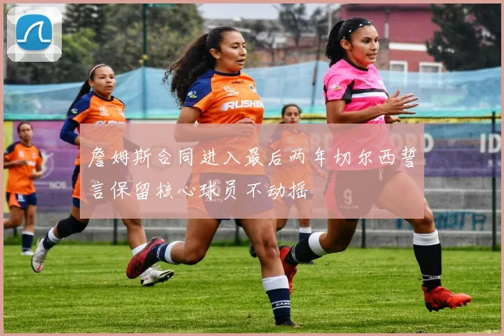 詹姆斯合同进入最后两年切尔西誓言保留核心球员不动摇