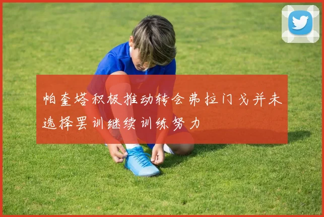 帕奎塔积极推动转会弗拉门戈并未选择罢训继续训练努力