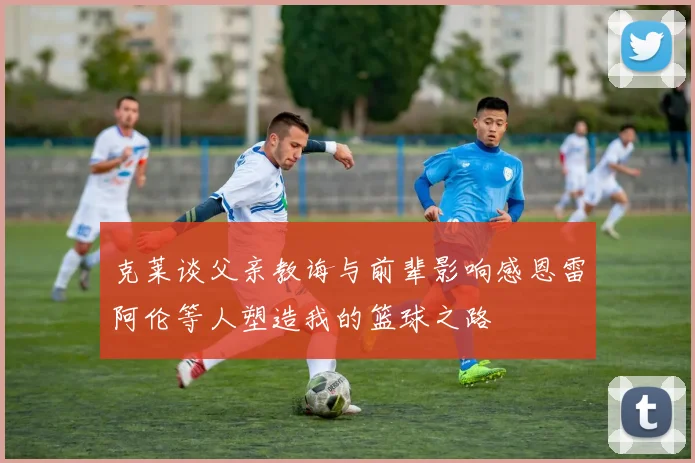 克莱谈父亲教诲与前辈影响感恩雷阿伦等人塑造我的篮球之路