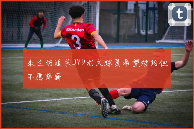 米兰仍追求DV9尤文球员希望续约但不愿降薪