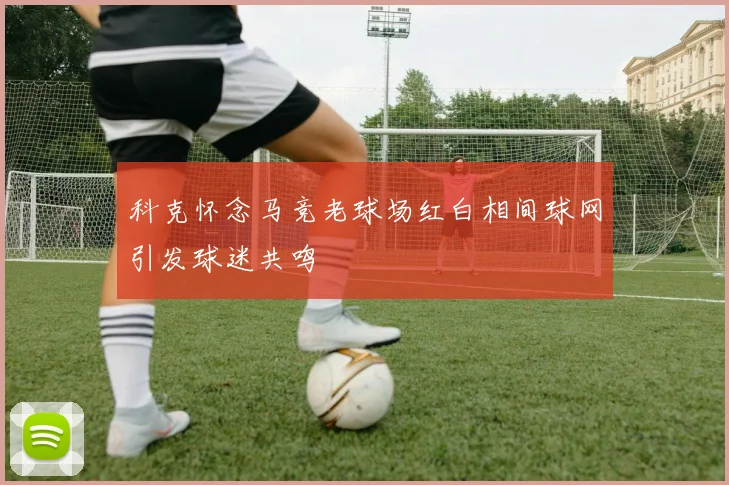 科克怀念马竞老球场红白相间球网引发球迷共鸣