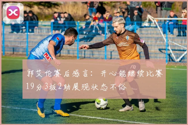 郭艾伦赛后感言：开心能继续比赛19分3板2助展现状态不俗