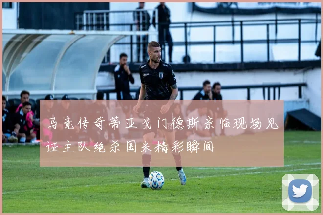 马竞传奇蒂亚戈门德斯亲临现场见证主队绝杀国米精彩瞬间