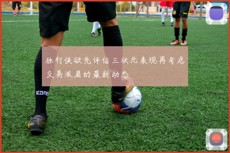 独行侠欲先评估三状元表现再考虑交易浓眉的最新动态