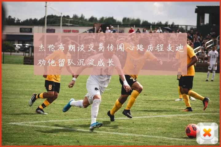 杰伦布朗谈交易传闻心路历程麦迪劝他留队沉淀成长