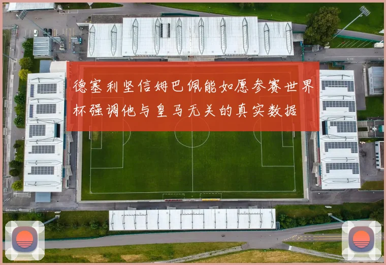 德塞利坚信姆巴佩能如愿参赛世界杯强调他与皇马无关的真实数据