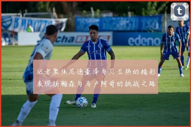 记者聚焦尼德豪泽与贝兰热的精彩表现杨瀚森与马卢阿奇的挑战之路依旧艰难