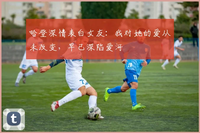 哈登深情表白女友：我对她的爱从未改变，早已深陷爱河