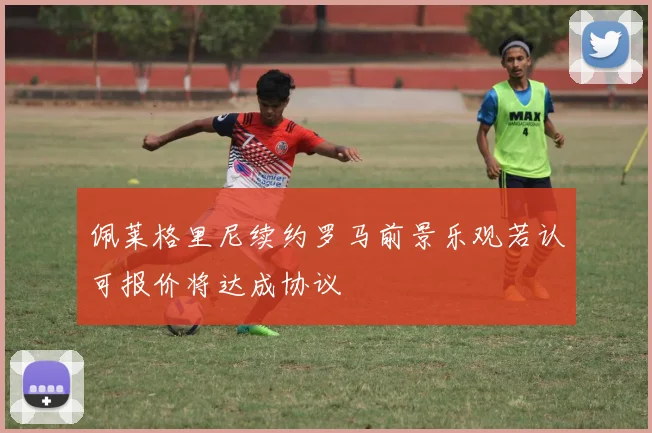佩莱格里尼续约罗马前景乐观若认可报价将达成协议