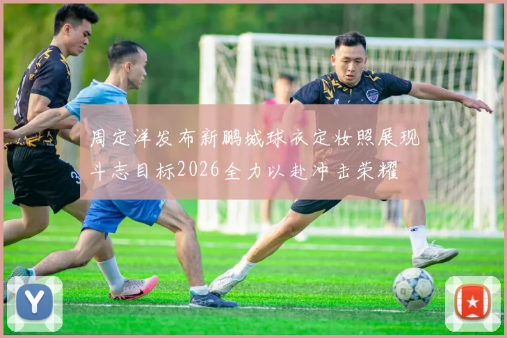 周定洋发布新鹏城球衣定妆照展现斗志目标2026全力以赴冲击荣耀