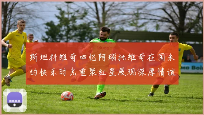 斯坦科维奇回忆阿瑙托维奇在国米的快乐时光重聚红星展现深厚情谊