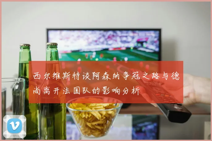 西尔维斯特谈阿森纳争冠之路与德尚离开法国队的影响分析
