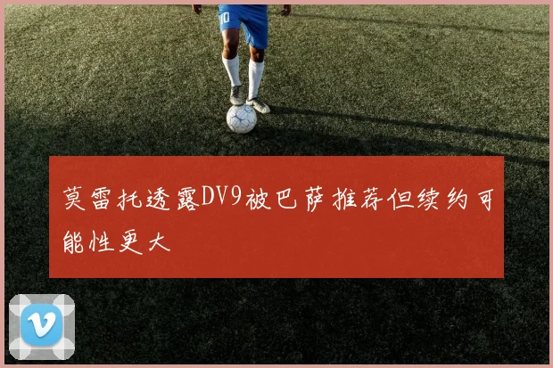 莫雷托透露DV9被巴萨推荐但续约可能性更大