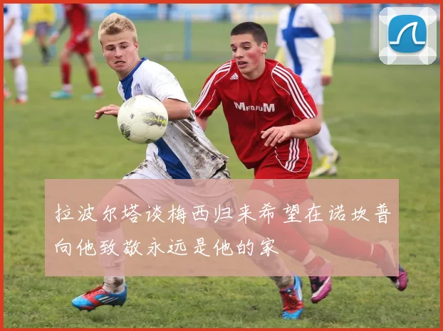 拉波尔塔谈梅西归来希望在诺坎普向他致敬永远是他的家