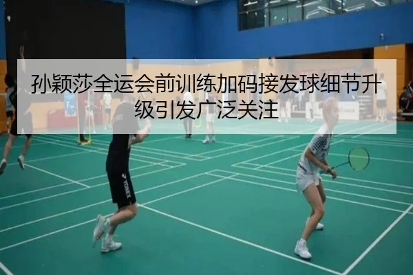 孙颖莎全运会前训练加码接发球细节升级引发广泛关注 | 18LUCKSPORTS
